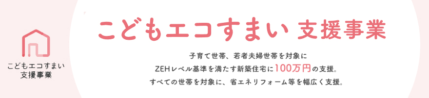 こどもエコすまい支援事業は、エネルギー価格高騰の影響を受けやすい
子育て世帯・若者夫婦世帯による高い省エネ性能（ZEHレベル）を有する新築住宅の取得や、
住宅の省エネ改修等に対して支援することにより、
子育て世帯・若者夫婦世帯等による省エネ投資の下支えを行い、
2050年のカーボンニュートラルの実現を図る事業です。