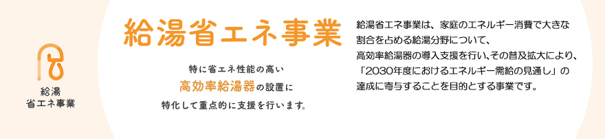 給湯省エネ事業は、家庭のエネルギー消費で大きな割合を占める給湯分野について、
高効率給湯器の導入支援を行い、その普及拡大により、「2030年度におけるエネルギー需給の見通し」の達成に
寄与することを目的とする事業です。
