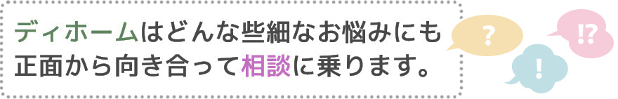 ディホームはどんな些細なお悩みにも正面から向き合って相談に乗ります。