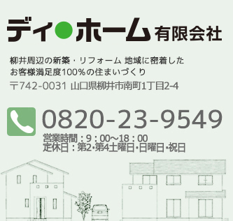 ディホーム有限会社
          柳井周辺の新築・リフォーム 地域に密着した
お客様満足度100％の住まいづくり   〒742-0031 山口県柳井市南町1丁目2-4
TEL:0820-23-9549/FAX:0820-23-0400 営業時間：9：00-18：00　定休日：第2・第4土曜日・日曜日・祝日