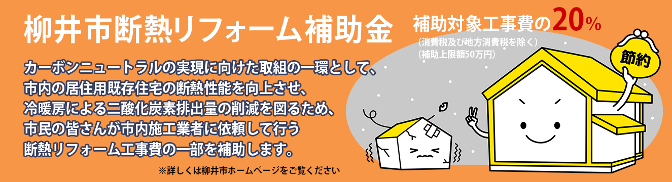 柳井市断熱リフォーム補助金 カーボンニュートラルの実現に向けた取組の一環として、市内の居住用既存住宅の断熱性能を向上させ、冷暖房による二酸化炭素排出量の削減を図るため、市民の皆さんが市内施工業者に依頼して行う断熱リフォーム工事費の一部を補助します。補助対象工事費（消費税及び地方消費税を除く）の20％（補助上限額50万円）